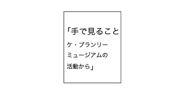 「手で見ること」ケ・ブランリーミュージーアムの活動から